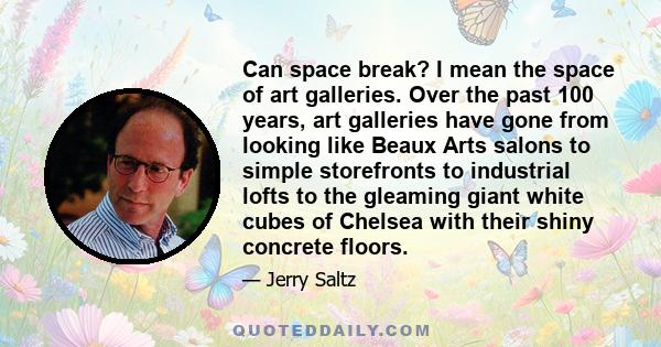 Can space break? I mean the space of art galleries. Over the past 100 years, art galleries have gone from looking like Beaux Arts salons to simple storefronts to industrial lofts to the gleaming giant white cubes of