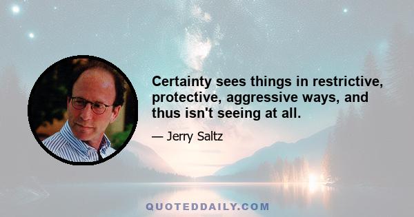 Certainty sees things in restrictive, protective, aggressive ways, and thus isn't seeing at all.