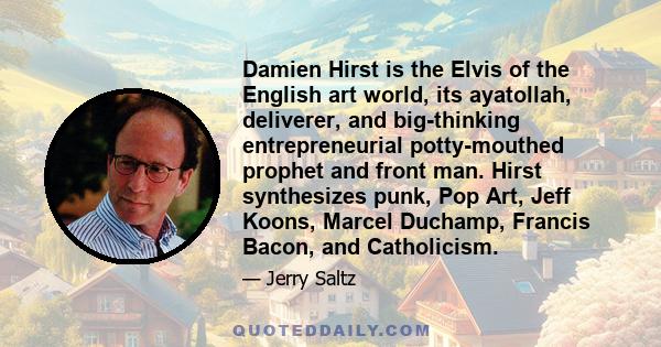 Damien Hirst is the Elvis of the English art world, its ayatollah, deliverer, and big-thinking entrepreneurial potty-mouthed prophet and front man. Hirst synthesizes punk, Pop Art, Jeff Koons, Marcel Duchamp, Francis