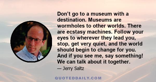 Don’t go to a museum with a destination. Museums are wormholes to other worlds. There are ecstasy machines. Follow your eyes to wherever they lead you, stop, get very quiet, and the world should begin to change for you. 