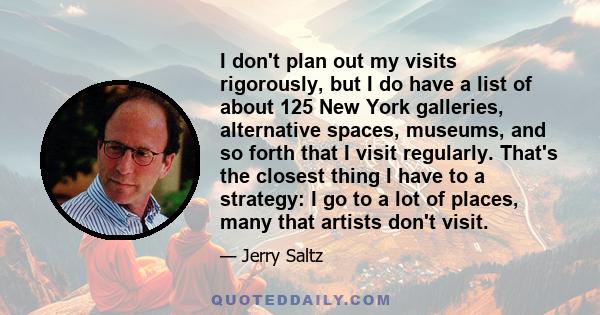 I don't plan out my visits rigorously, but I do have a list of about 125 New York galleries, alternative spaces, museums, and so forth that I visit regularly. That's the closest thing I have to a strategy: I go to a lot 