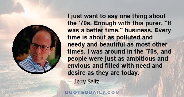 I just want to say one thing about the '70s. Enough with this purer, It was a better time, business. Every time is about as polluted and needy and beautiful as most other times. I was around in the '70s, and people were 