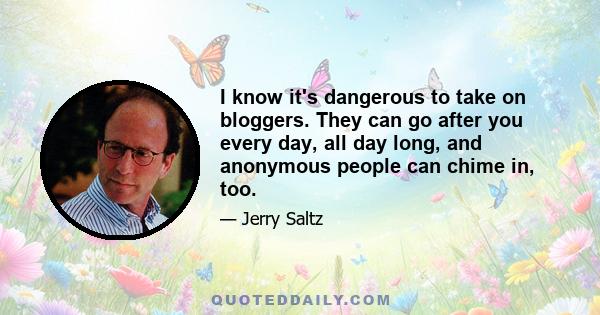 I know it's dangerous to take on bloggers. They can go after you every day, all day long, and anonymous people can chime in, too.