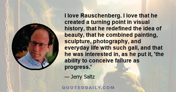 I love Rauschenberg. I love that he created a turning point in visual history, that he redefined the idea of beauty, that he combined painting, sculpture, photography, and everyday life with such gall, and that he was