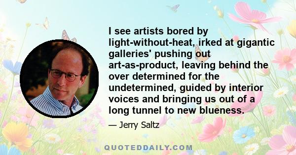 I see artists bored by light-without-heat, irked at gigantic galleries' pushing out art-as-product, leaving behind the over determined for the undetermined, guided by interior voices and bringing us out of a long tunnel 