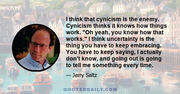 I think that cynicism is the enemy. Cynicism thinks it knows how things work. Oh yeah, you know how that works. I think uncertainty is the thing you have to keep embracing. You have to keep saying, I actually don't