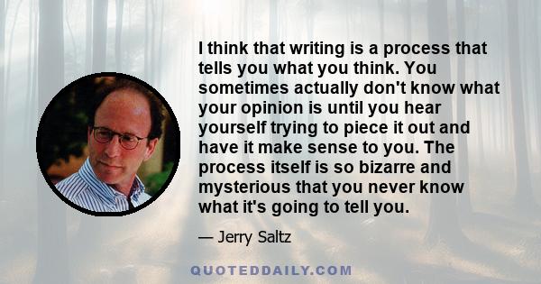 I think that writing is a process that tells you what you think. You sometimes actually don't know what your opinion is until you hear yourself trying to piece it out and have it make sense to you. The process itself is 