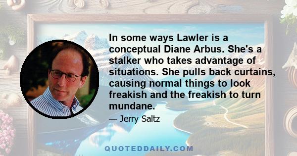 In some ways Lawler is a conceptual Diane Arbus. She's a stalker who takes advantage of situations. She pulls back curtains, causing normal things to look freakish and the freakish to turn mundane.