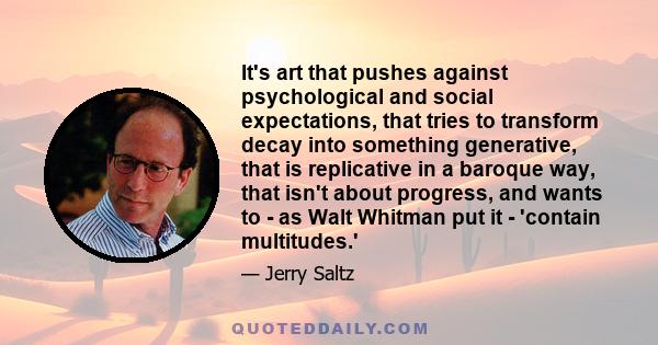 It's art that pushes against psychological and social expectations, that tries to transform decay into something generative, that is replicative in a baroque way, that isn't about progress, and wants to - as Walt