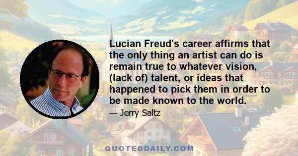 Lucian Freud's career affirms that the only thing an artist can do is remain true to whatever vision, (lack of) talent, or ideas that happened to pick them in order to be made known to the world.