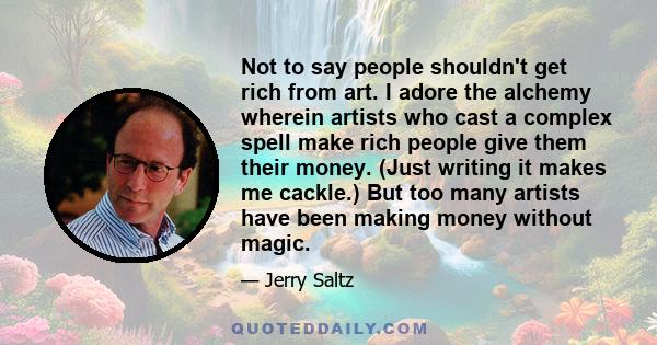 Not to say people shouldn't get rich from art. I adore the alchemy wherein artists who cast a complex spell make rich people give them their money. (Just writing it makes me cackle.) But too many artists have been