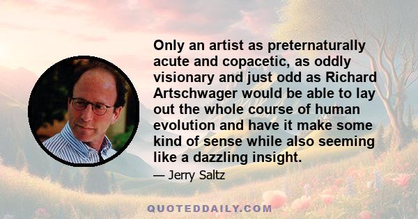 Only an artist as preternaturally acute and copacetic, as oddly visionary and just odd as Richard Artschwager would be able to lay out the whole course of human evolution and have it make some kind of sense while also