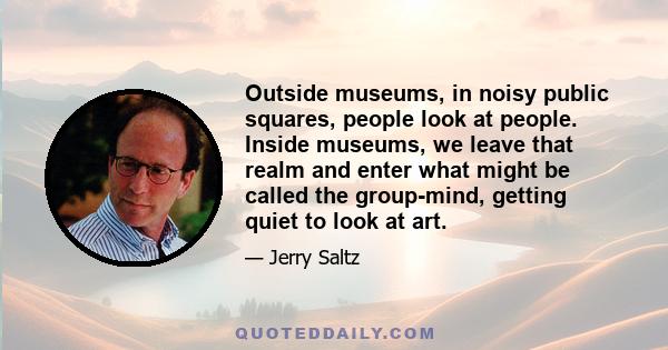 Outside museums, in noisy public squares, people look at people. Inside museums, we leave that realm and enter what might be called the group-mind, getting quiet to look at art.