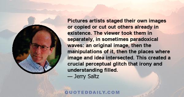 Pictures artists staged their own images or copied or cut out others already in existence. The viewer took them in separately, in sometimes paradoxical waves: an original image, then the manipulations of it, then the