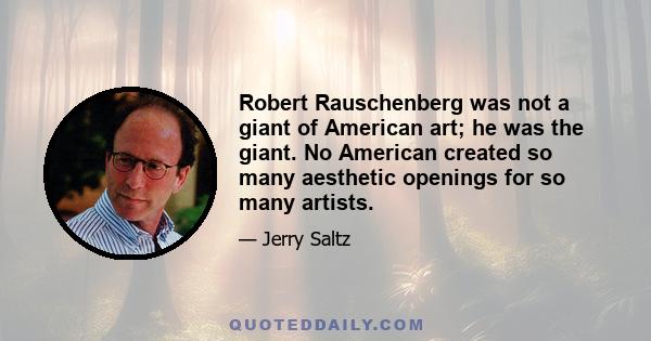 Robert Rauschenberg was not a giant of American art; he was the giant. No American created so many aesthetic openings for so many artists.