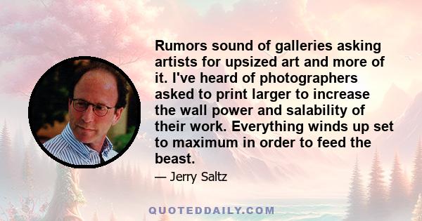 Rumors sound of galleries asking artists for upsized art and more of it. I've heard of photographers asked to print larger to increase the wall power and salability of their work. Everything winds up set to maximum in