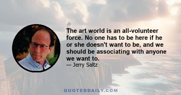 The art world is an all-volunteer force. No one has to be here if he or she doesn't want to be, and we should be associating with anyone we want to.