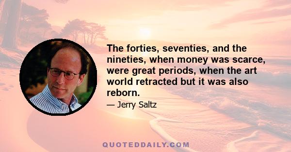 The forties, seventies, and the nineties, when money was scarce, were great periods, when the art world retracted but it was also reborn.