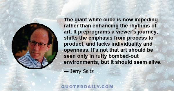 The giant white cube is now impeding rather than enhancing the rhythms of art. It preprograms a viewer's journey, shifts the emphasis from process to product, and lacks individuality and openness. It's not that art