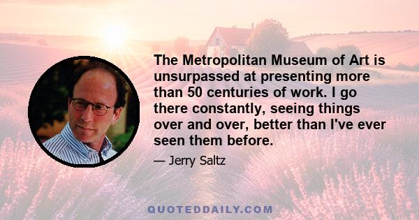 The Metropolitan Museum of Art is unsurpassed at presenting more than 50 centuries of work. I go there constantly, seeing things over and over, better than I've ever seen them before.