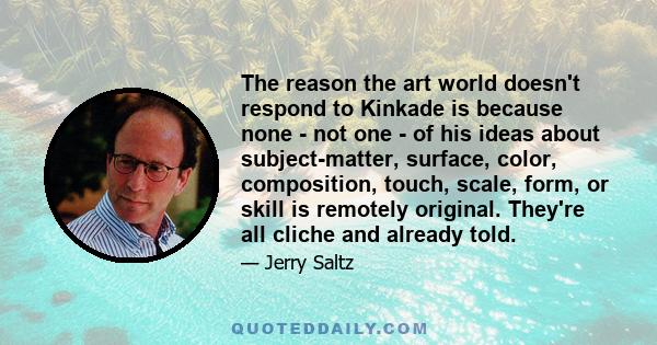 The reason the art world doesn't respond to Kinkade is because none - not one - of his ideas about subject-matter, surface, color, composition, touch, scale, form, or skill is remotely original. They're all cliche and