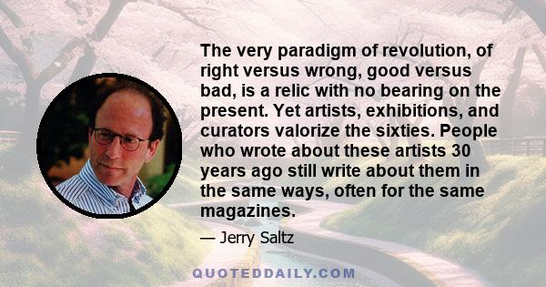 The very paradigm of revolution, of right versus wrong, good versus bad, is a relic with no bearing on the present. Yet artists, exhibitions, and curators valorize the sixties. People who wrote about these artists 30