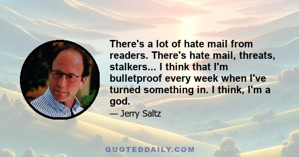 There's a lot of hate mail from readers. There's hate mail, threats, stalkers... I think that I'm bulletproof every week when I've turned something in. I think, I'm a god.