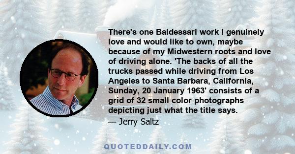 There's one Baldessari work I genuinely love and would like to own, maybe because of my Midwestern roots and love of driving alone. 'The backs of all the trucks passed while driving from Los Angeles to Santa Barbara,