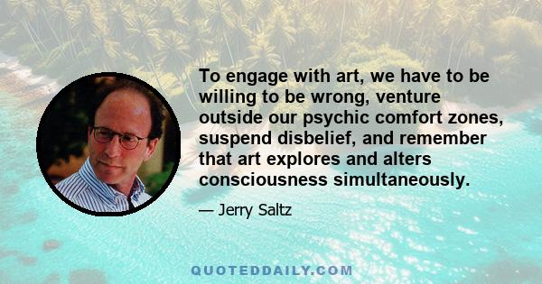 To engage with art, we have to be willing to be wrong, venture outside our psychic comfort zones, suspend disbelief, and remember that art explores and alters consciousness simultaneously.