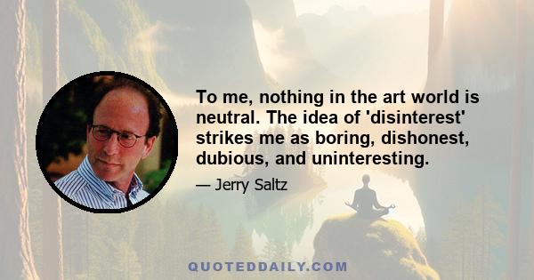 To me, nothing in the art world is neutral. The idea of 'disinterest' strikes me as boring, dishonest, dubious, and uninteresting.