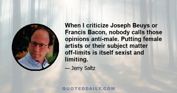 When I criticize Joseph Beuys or Francis Bacon, nobody calls those opinions anti-male. Putting female artists or their subject matter off-limits is itself sexist and limiting.