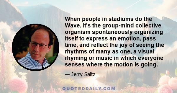 When people in stadiums do the Wave, it's the group-mind collective organism spontaneously organizing itself to express an emotion, pass time, and reflect the joy of seeing the rhythms of many as one, a visual rhyming