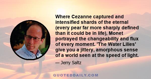 Where Cezanne captured and intensified shards of the eternal (every pear far more sharply defined than it could be in life), Monet portrayed the changeability and flux of every moment. 'The Water Lilies' give you a