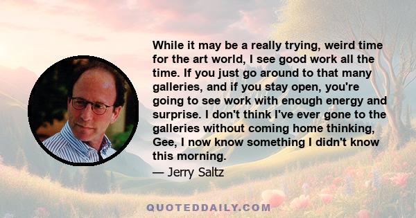 While it may be a really trying, weird time for the art world, I see good work all the time. If you just go around to that many galleries, and if you stay open, you're going to see work with enough energy and surprise.