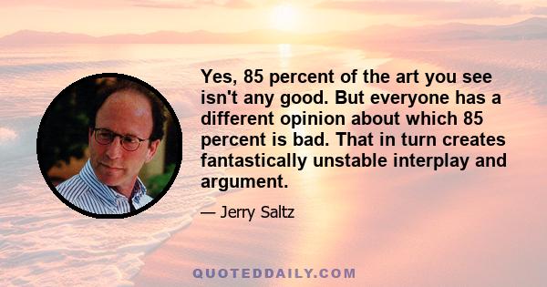 Yes, 85 percent of the art you see isn't any good. But everyone has a different opinion about which 85 percent is bad. That in turn creates fantastically unstable interplay and argument.