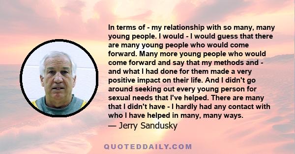 In terms of - my relationship with so many, many young people. I would - I would guess that there are many young people who would come forward. Many more young people who would come forward and say that my methods and - 