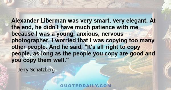 Alexander Liberman was very smart, very elegant. At the end, he didn't have much patience with me because I was a young, anxious, nervous photographer. I worried that I was copying too many other people. And he said,