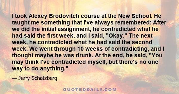 I took Alexey Brodovitch course at the New School. He taught me something that I've always remembered: After we did the initial assignment, he contradicted what he had said the first week, and I said, Okay. The next