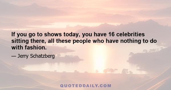 If you go to shows today, you have 16 celebrities sitting there, all these people who have nothing to do with fashion.