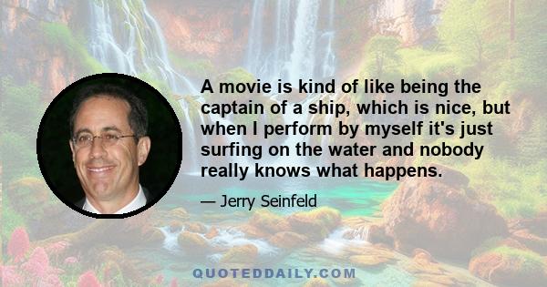 A movie is kind of like being the captain of a ship, which is nice, but when I perform by myself it's just surfing on the water and nobody really knows what happens.