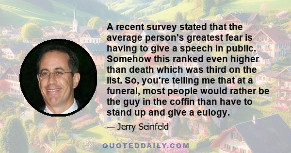 A recent survey stated that the average person's greatest fear is having to give a speech in public. Somehow this ranked even higher than death which was third on the list. So, you're telling me that at a funeral, most