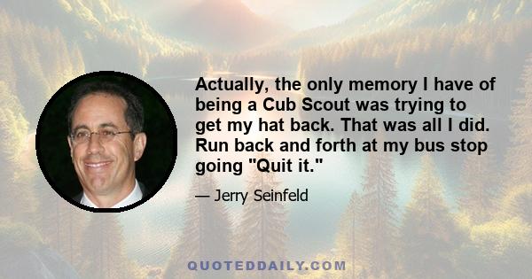 Actually, the only memory I have of being a Cub Scout was trying to get my hat back. That was all I did. Run back and forth at my bus stop going Quit it.