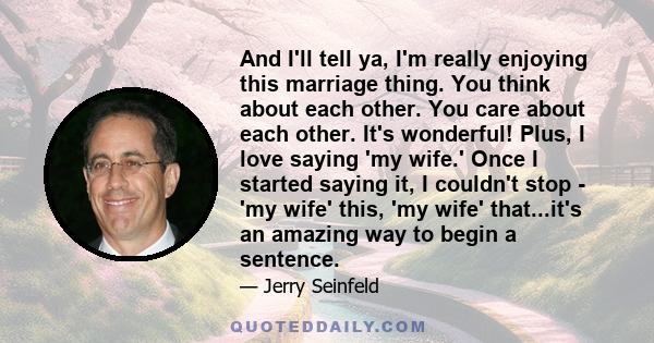 And I'll tell ya, I'm really enjoying this marriage thing. You think about each other. You care about each other. It's wonderful! Plus, I love saying 'my wife.' Once I started saying it, I couldn't stop - 'my wife'