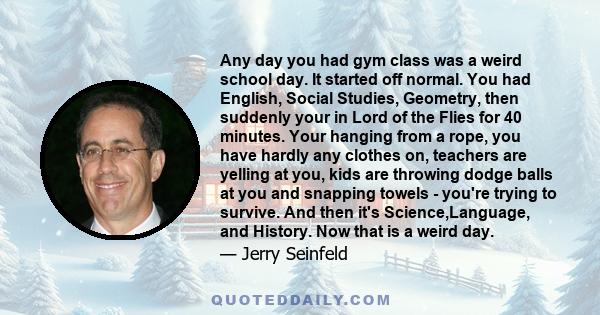 Any day you had gym class was a weird school day. It started off normal. You had English, Social Studies, Geometry, then suddenly your in Lord of the Flies for 40 minutes. Your hanging from a rope, you have hardly any