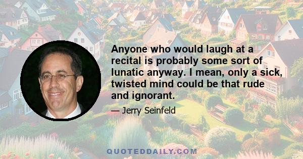 Anyone who would laugh at a recital is probably some sort of lunatic anyway. I mean, only a sick, twisted mind could be that rude and ignorant.