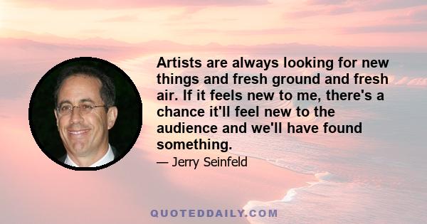 Artists are always looking for new things and fresh ground and fresh air. If it feels new to me, there's a chance it'll feel new to the audience and we'll have found something.