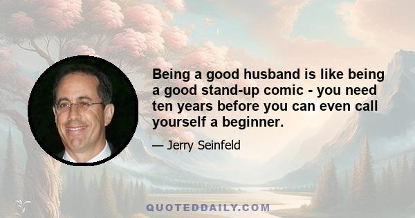 Being a good husband is like being a good stand-up comic - you need ten years before you can even call yourself a beginner.