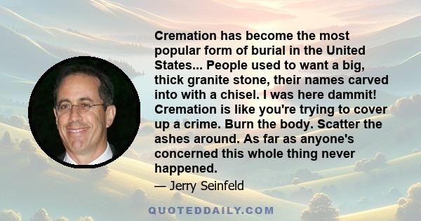 Cremation has become the most popular form of burial in the United States... People used to want a big, thick granite stone, their names carved into with a chisel. I was here dammit! Cremation is like you're trying to