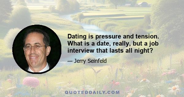 Dating is pressure and tension. What is a date, really, but a job interview that lasts all night?