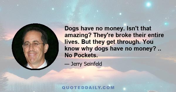 Dogs have no money. Isn't that amazing? They're broke their entire lives. But they get through. You know why dogs have no money? .. No Pockets.